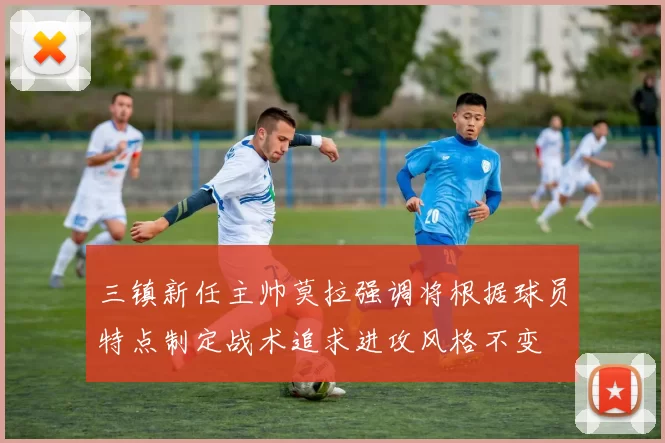 三镇新任主帅莫拉强调将根据球员特点制定战术追求进攻风格不变