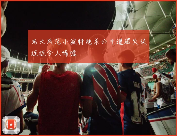 老大风范小波特绝杀公牛遭遇失误连连令人唏嘘