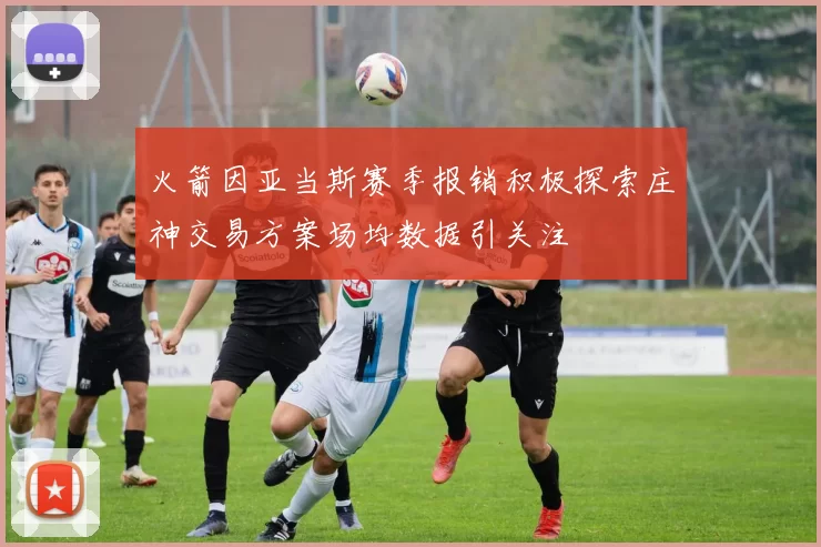 火箭因亚当斯赛季报销积极探索庄神交易方案场均数据引关注