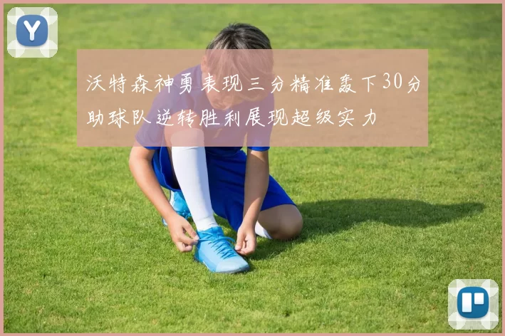 沃特森神勇表现三分精准轰下30分助球队逆转胜利展现超级实力