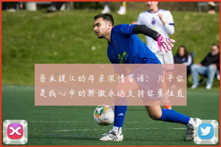 吾米提江的母亲深情寄语：儿子你是我心中的骄傲永远支持你勇往直前！
