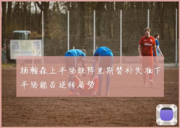 杨瀚森上半场缺阵里斯替补失准下半场能否逆转局势
